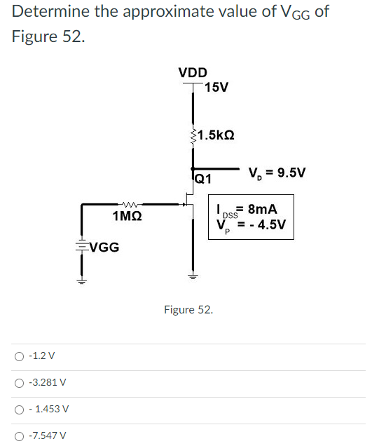 Determine the approximate value of VGG of
Figure 52.
VDD
T15V
1.5kQ
Q1
V, = 9.5V
Ios= 8mA
V. = - 4.5V
1MQ
DSS
EVGG
Figure 52.
-1.2 V
-3.281 V
1.453 V
-7.547 V
