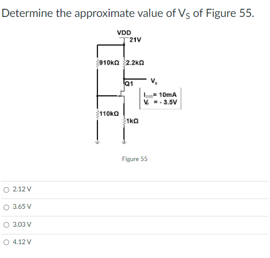 Determine the approximate value of Vs of Figure 55.
VDD
21V
910ka 2.2kn
Q1
V.
Ios= 10mA
V. -- 3.5V
110KO
1ka
Figure 55
2.12 V
O 3.65 V
3.03 V
O 4.12 V
