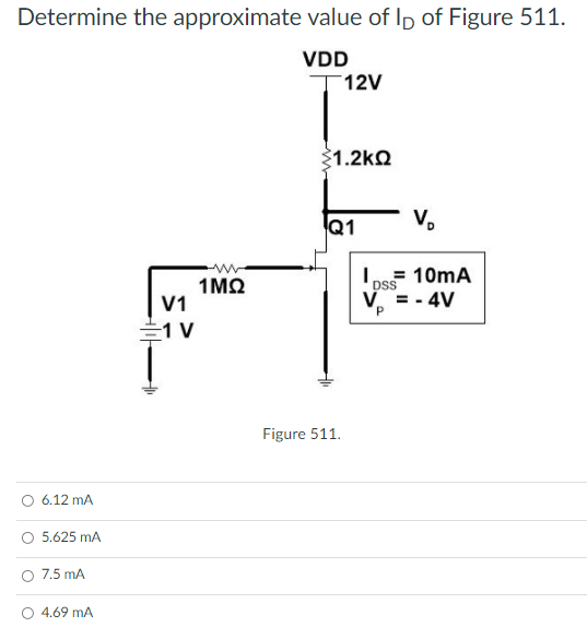 Determine the approximate value of Ip of Figure 511.
VDD
T12V
$1.2kQ
Q1
V.
= 10mA
1ΜΩ
V1
DSS
V = - 4V
1 V
Figure 511.
6.12 mA
5.625 mA
7.5 mA
O 4.69 mA
