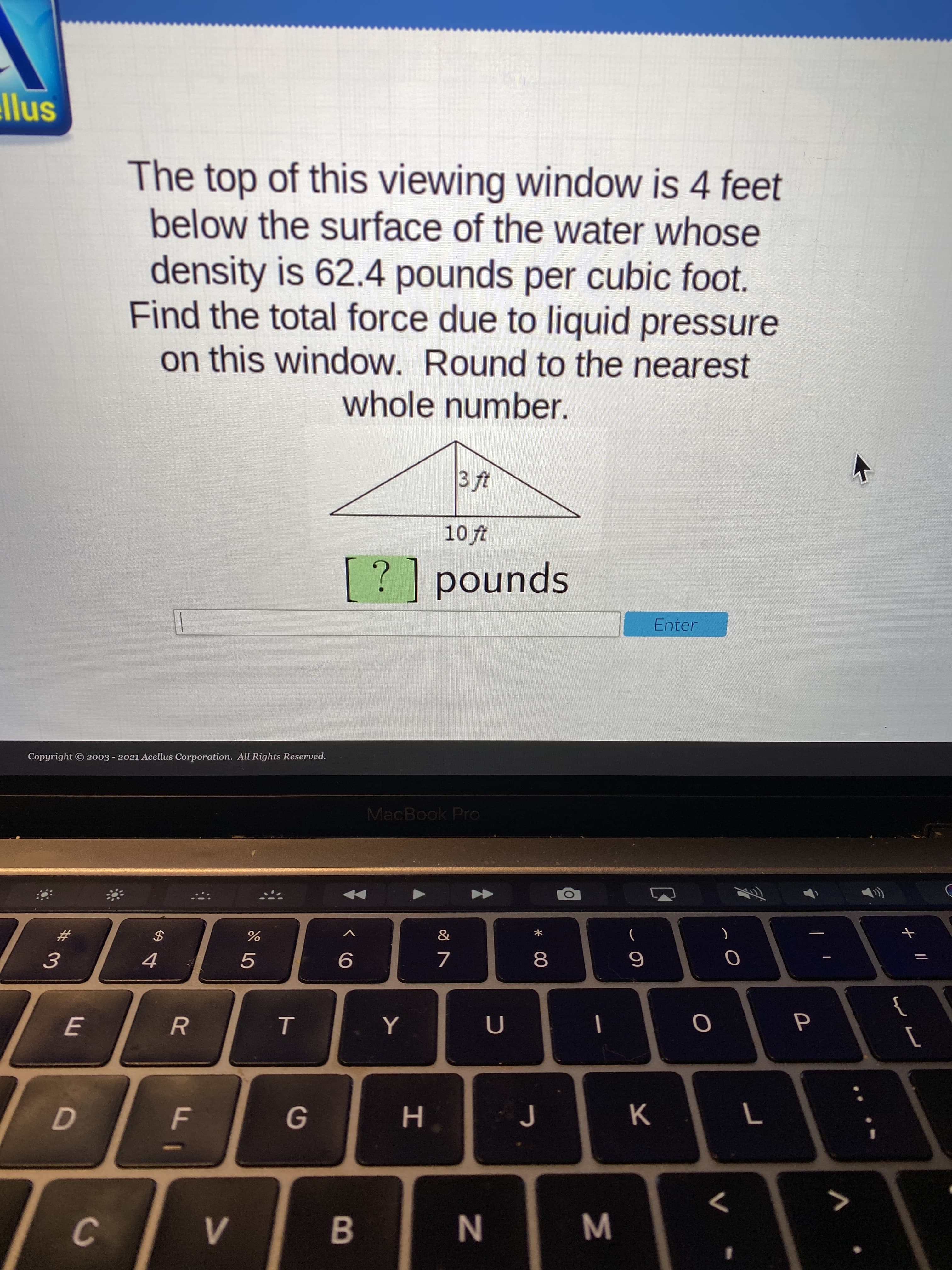 The top of this viewing window is 4 feet
below the surface of the water whose
density is 62.4 pounds per cubic foot.
Find the total force due to liquid pressure
on this window. Round to the nearest
whole number.
3 ft
10 ft
