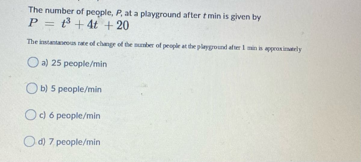 The number of people, P, at a playground after t min is given by
P =
t3 + 4t +20
The instantaneous rate of change of the number of people at the playground af ter 1 min is approximately
O a) 25 people/min
O b) 5 people/min
Oc) 6 people/min
O d) 7 people/min
