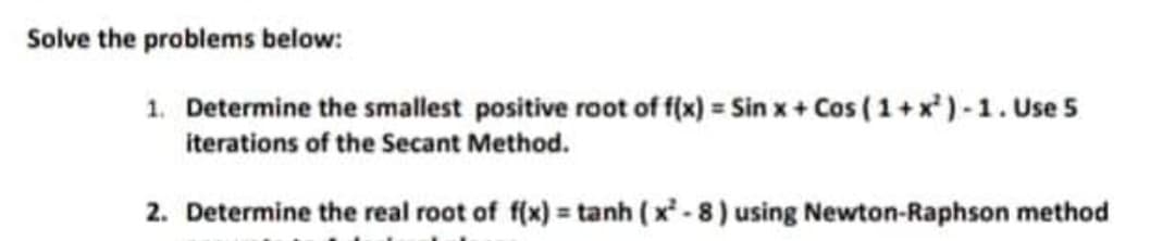 Solve the problems below:
1. Determine the smallest positive root of f(x) = Sin x + Cos ( 1 +x*) -1. Use 5
iterations of the Secant Method.
2. Determine the real root of f(x) = tanh (x - 8) using Newton-Raphson method
%3D
