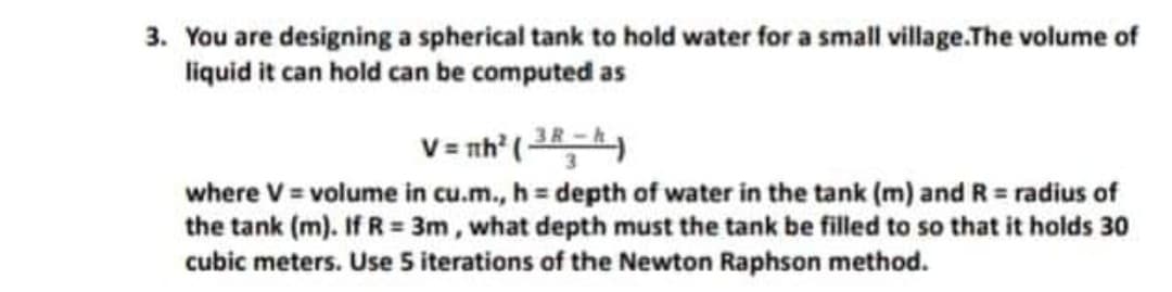 3. You are designing a spherical tank to hold water for a small village.The volume of
liquid it can hold can be computed as
V = nh" (
where V = volume in cu.m., h = depth of water in the tank (m) and R = radius of
the tank (m). If R = 3m, what depth must the tank be filled to so that it holds 30
cubic meters. Use 5 iterations of the Newton Raphson method.
