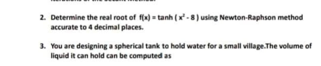 2. Determine the real root of f(x) = tanh (x - 8) using Newton-Raphson method
accurate to 4 decimal places.
3. You are designing a spherical tank to hold water for a small village.The volume of
liquid it can hold can be computed as
