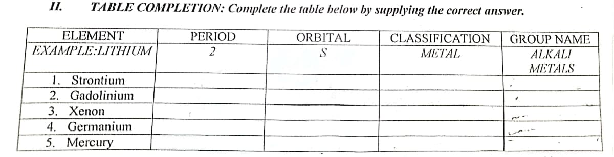 II.
TABLE COMPLETION: Complete the table below by supplying the correct answer.
ELEMENT
PERIOD
ORBITAL
CLASSIFICATION
GROUP NAME
EXAMPLE:LITHIUM
2
S
METAL
ALKALI
ΜΕΤΑLS
1. Strontium
2. Gadolinium
3. Хenon
4. Germanium
5. Mercury
