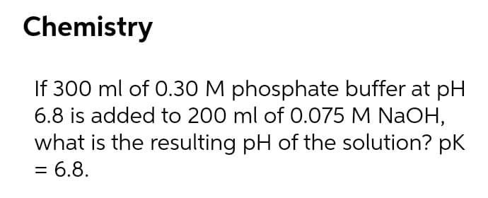 Chemistry
If 300 ml of 0.30 M phosphate buffer at pH
6.8 is added to 200 ml of 0.075 M NaOH,
what is the resulting pH of the solution? pK
= 6.8.
