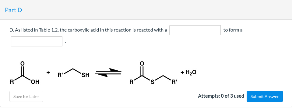 Part D
D. As listed in Table 1.2, the carboxylic acid in this reaction is reacted with a
to form a
R'
SH
+ H20
HO,
R
R'
Save for Later
Attempts: 0 of 3 used
Submit Answer
