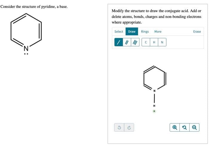 Consider the structure of pyridine, a base.
Modify the structure to draw the conjugate acid. Add or
delete atoms, bonds, charges and non-bonding electrons
where appropriate.
Select Draw Rings More
Erase
/ / CH
N
N.
H
z:
