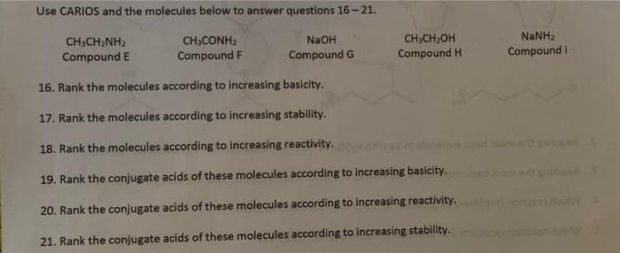 Use CARIOS and the molecules below to answer questions 16 -21.
CH;CH,OH
CH;CONH2
Compound F
CH3CH2NH2
NaOH
Compound E
Compound G
Compound H
Compound I
16. Rank the molecules according to increasing basicity.
17. Rank the molecules according to increasing stability.
18. Rank the molecules according to increasing reactivity.
19. Rank the conjugate acids of these molecules according to increasing basicity.
20. Rank the conjugate acids of these molecules according to increasing reactivity.
21. Rank the conjugate acids of these molecules according to increasing stability.
