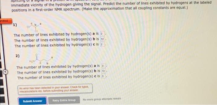 Splitur
Immediate vicinity of the hydrogen glving the signal. Predict the number of lines exhibited by hydrogens at the labeled
positions in a first-order NMR spectrum. (Make the approximation that all coupling constants are equal.)
mitted
1)
The number of lines exhibited by hydrogen(s) a is 2
The number of lines exhibited by hydrogen(s) b is 12.
The number of lines exhibited by hydrogen(s) c is 2
2)
HN
The number of lines exhibited by hydrogen(s) a is a.
The number of lines exhibited by hydrogen(s) b is 12.
The number of lines exhibited by hydrogen(s) c is
An error has been detected in your answer. Check for typos,
miscalculations etc. before submitting your answer.
Submit Answer
Retry Entire Group
No more group attempts remaln
