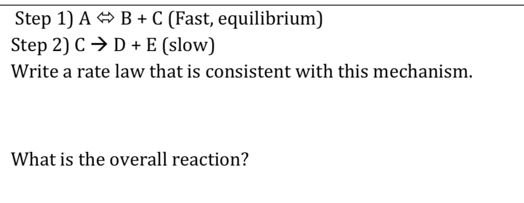 Step 1) A B + C (Fast, equilibrium)
Step 2) C → D + E (slow)
Write a rate law that is consistent with this mechanism.
What is the overall reaction?
