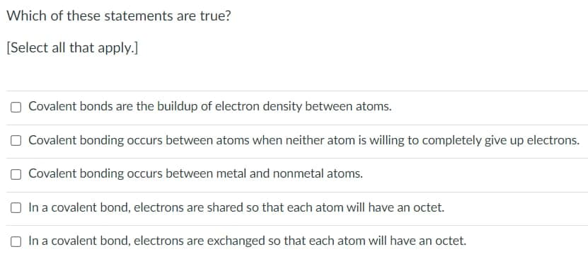 Which of these statements are true?
[Select all that apply.]
Covalent bonds are the buildup of electron density between atoms.
Covalent bonding occurs between atoms when neither atom is willing to completely give up electrons.
Covalent bonding occurs between metal and nonmetal atoms.
O In a covalent bond, electrons are shared so that each atom will have an octet.
O In a covalent bond, electrons are exchanged so that each atom will have an octet.
