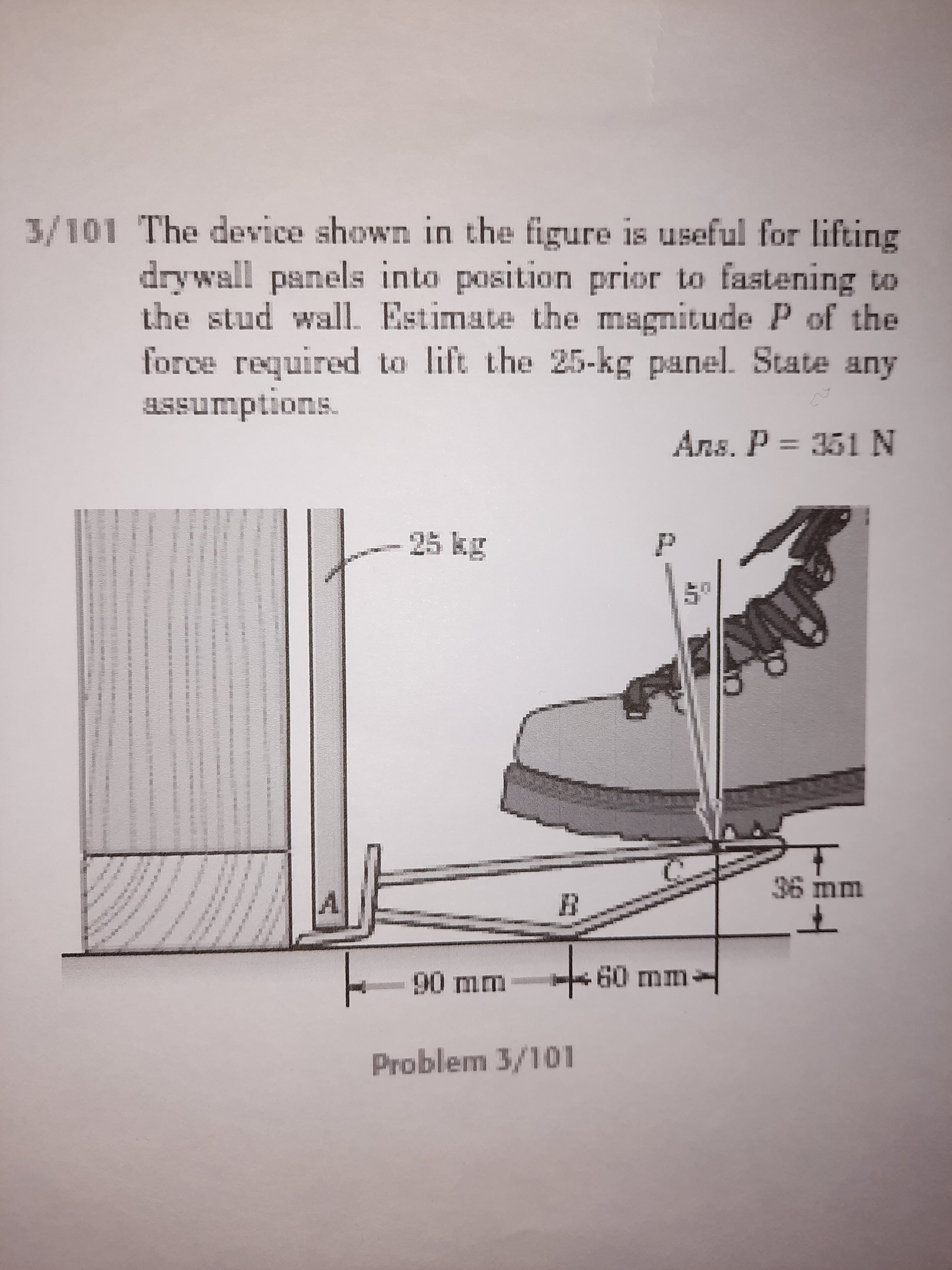 The device shown in the figure is useful for lifting
drywall panels into position prior to fastening to
the stud wall. Estimate the magnitude P of the
force required to lift the 25-kg panel. State any
aSsumptions.
