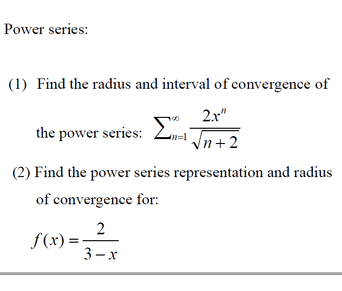 Power series:
(1) Find the radius and interval of convergence of
2x"
the power series: 2,-
Ln=1 Jn+ 2
(2) Find the power series representation and radius
of convergence for:
2
f(x) =
3 — х
