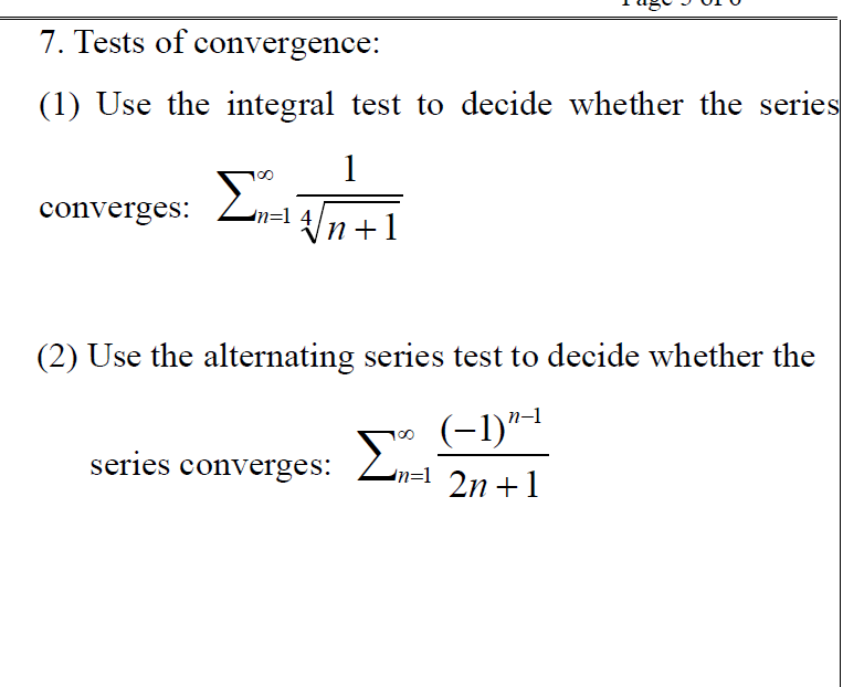 7. Tests of convergence:
(1) Use the integral test to decide whether the series
1
converges:
n=1 4/n +1
п+1
(2) Use the alternating series test to decide whether the
(-1)"-1
series converges: Zn=1 2n+1
Σ
