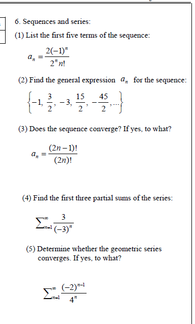 6. Sequences and series:
(1) List the first five terms of the sequence:
2(-1)"
an
2" n!
(2) Find the general expression a, for the sequence:
3
15
-3,
45
-1,
--
2
2
(3) Does the sequence converge? If yes, to what?
(2n – 1)!
a,
(2n)!
(4) Find the first three partial sums of the series:
3
(-3)"
(5) Determine whether the geometric series
converges. If yes, to what?
(-2)"-1
4"
