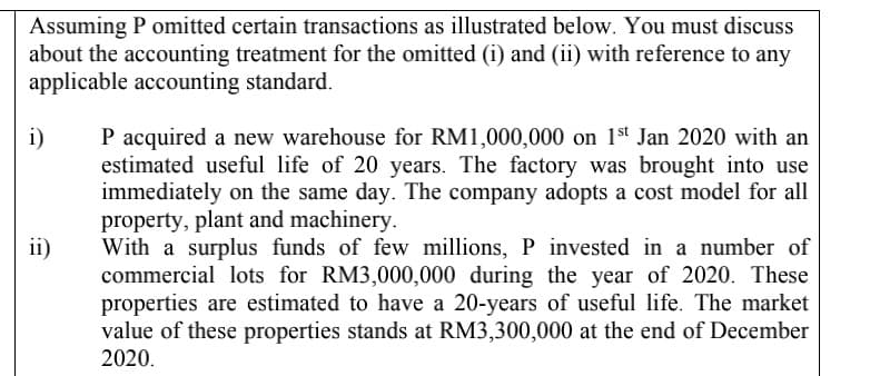 Assuming P omitted certain transactions as illustrated below. You must discuss
about the accounting treatment for the omitted (i) and (ii) with reference to any
applicable accounting standard.
P acquired a new warehouse for RM1,000,000 on 1st Jan 2020 with an
estimated useful life of 20 years. The factory was brought into use
immediately on the same day. The company adopts a cost model for all
property, plant and machinery.
With a surplus funds of few millions, P invested in a number of
commercial lots for RM3,000,000 during the year of 2020. These
properties are estimated to have a 20-years of useful life. The market
value of these properties stands at RM3,300,000 at the end of December
2020.
i)
ii)
