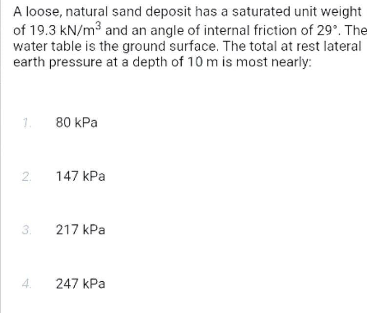 A loose, natural sand deposit has a saturated unit weight
of 19.3 kN/m3 and an angle of internal friction of 29°. The
water table is the ground surface. The total at rest lateral
earth pressure at a depth of 10 m is most nearly:
1.
80 kPa
2.
147 kPa
3.
217 kPa
247 kPa
4.
