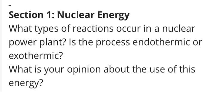 Section 1: Nuclear Energy
What types of reactions occur in a nuclear
power plant? Is the process endothermic or
exothermic?
What is your opinion about the use of this
energy?