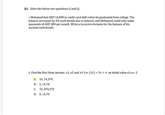 Q1. Solve the below two questions (i and ii).
1. Mohamed had AED 14,000 in credit card debt when he graduated from college. The
balance increased by 2% each month due to interest, and Mohamed could only make
payments of AED 300 per month. Write a recursive formula for the balance of his
account each month.
ii. Find the first three iterates x1, x2 and x3 for f(x) = 5x +4 an initial value of xo= 2.
A. 14,74,374.
B. 2,14,74
C. 74,374,572
D. 0,14,74