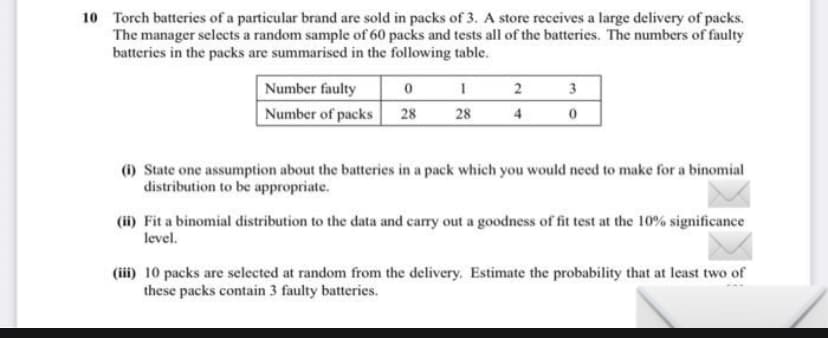 10 Torch batteries of a particular brand are sold in packs of 3. A store receives a large delivery of packs.
The manager selects a random sample of 60 packs and tests all of the batteries. The numbers of faulty
batteries in the packs are summarised in the following table.
Number faulty
0
1
2
3
Number of packs 28
28
4
0
(i) State one assumption about the batteries in a pack which you would need to make for a binomial
distribution to be appropriate.
(ii) Fit a binomial distribution to the data and carry out a goodness of fit test at the 10% significance
level.
(iii) 10 packs are selected at random from the delivery. Estimate the probability that at least two of
these packs contain 3 faulty batteries.
