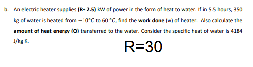 b. An electric heater supplies (R+ 2.5) kW of power in the form of heat to water. If in 5.5 hours, 350
kg of water is heated from –10°C to 60 °C, find the work done (w) of heater. Also calculate the
amount of heat energy (Q) transferred to the water. Consider the specific heat of water is 4184
J/kg K.
R=30
