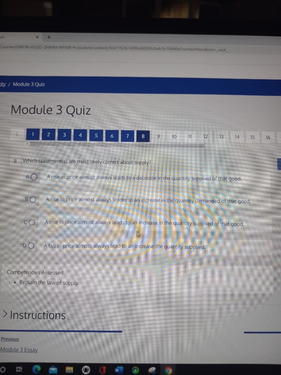 uiz
Courses/GWON-HG3D-2MMM-MYMP/#/student/content/50417b3b16916d4838fc0e4c3c10640d?contentitemRoot= root
ply / Module 3 Quiz
Module 3 Quiz
1
2
3
4
9.
10
11
12
13
14
15
16
8 Which statement(s) are most likely correct about supply?
AO
A rise in price almost always leads to a decrease in the quantity supplied of that good.
BO
A rise in price almost always leader to an increase in the quantity demanded of that good.
CO
A rise in price almost always leads to an increase in the quantity supplied of that good.
DO
A fall in price almost always lead to an increase the quantity supplied.
Competencies Assessed
Explain the law of supply.
> Instructions
Previous
Module 3 Essay

