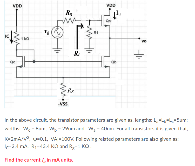 VDD
VDD
Rg
la
Qa
Vg
R1
IC
1 kQ
vo
Ri
Qc
Qb
Rs
-VSS
In the above circuit, the transistor parameters are given as, lengths: La=Lb=Lc=5um;
widths: Wc = 8um, Wp = 29um and Wa = 40um. For all transistors it is given that,
K=2mA/V2, w=0.1, |VA|=100V. Following related parameters are also given as:
Ic=2.4 mA, R1=43.4 KQ and R=1 KQ .
Find the current /, in mA units.
