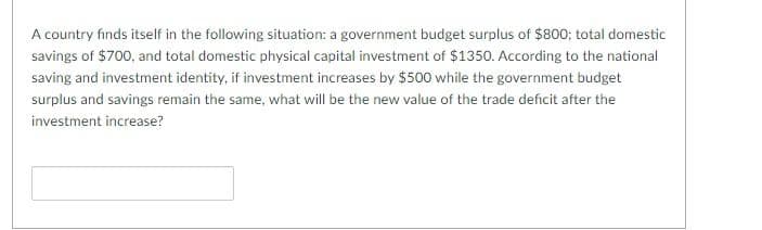 A country finds itself in the following situation: a government budget surplus of $800; total domestic
savings of $700, and total domestic physical capital investment of $1350. According to the national
saving and investment identity, if investment increases by $500 while the government budget
surplus and savings remain the same, what will be the new value of the trade deficit after the
investment increase?
