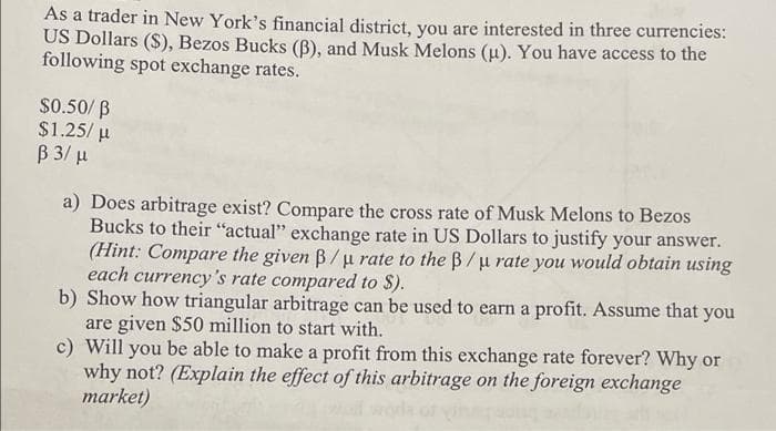 As a trader in New York's financial district, you are interested in three currencies:
US Dollars ($), Bezos Bucks (B), and Musk Melons (u). You have access to the
following spot exchange rates.
$0.50/ B
$1.25/ u
B 3/ µ
a) Does arbitrage exist? Compare the cross rate of Musk Melons to Bezos
Bucks to their "actual" exchange rate in US Dollars to justify your answer.
(Hint: Compare the given B/u rate to the B/u rate you would obtain using
each currency's rate compared to S).
b) Show how triangular arbitrage can be used to earn a profit. Assume that you
are given $50 million to start with.
c) Will you be able to make a profit from this exchange rate forever? Why or
why not? (Explain the effect of this arbitrage on the foreign exchange
market)
