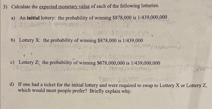 3) Calculate the expected monetary value of each of the following lotteries.
a) An initial lottery: the probability of winning $878,000 is 1/439,000,000
EMV
b) Lottery X: the probability of winning $878,000 is 1/439,000
Emv
c) Lottery Z: the probability of winning $878,000,000 is 1/439,000,000
(1818,00
d) If one had a ticket for the initial lottery and were required to swap to Lottery X or Lottery Z,
which would most people prefer? Briefly explain why.
