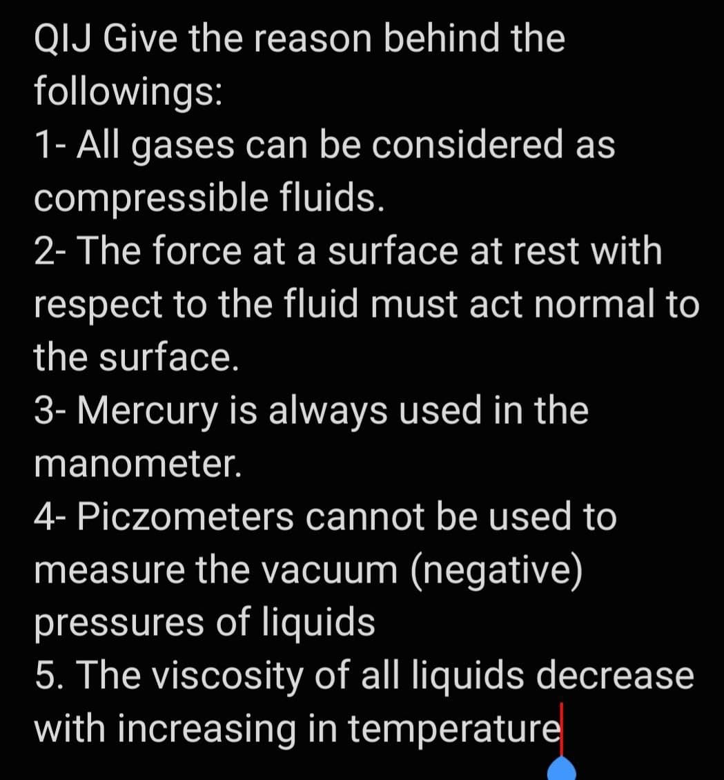 QIJ Give the reason behind the
followings:
1- All gases can be considered as
compressible fluids.
2- The force at a surface at rest with
respect to the fluid must act normal to
the surface.
3- Mercury is always used in the
manometer.
4- Piczometers cannot be used to
measure the vacuum (negative)
pressures of liquids
5. The viscosity of all liquids decrease
with increasing in temperature
