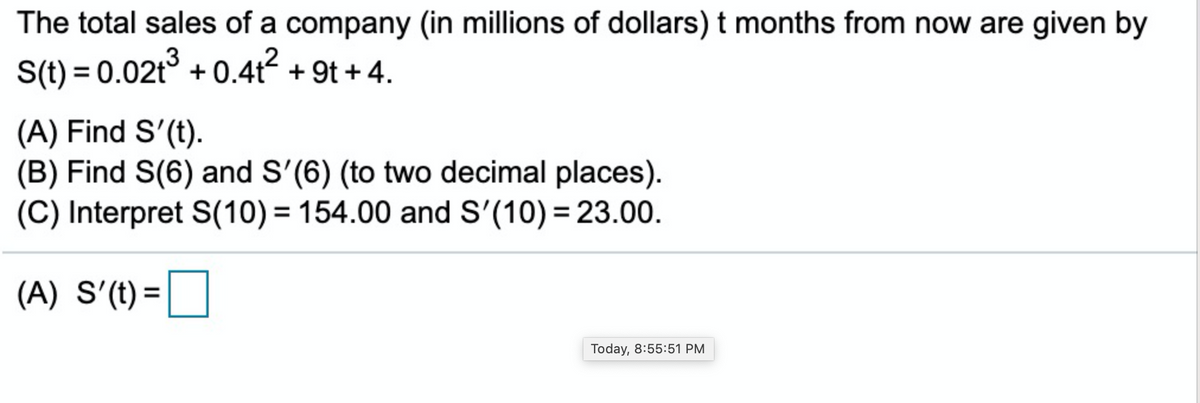 The total sales of a company (in millions of dollars) t months from now are given by
S(t) = 0.02t° + 0.4t? + 9t + 4.
(A) Find S'(t).
(B) Find S(6) and S'(6) (to two decimal places).
(C) Interpret S(10) = 154.00 and S'(10) = 23.00.
%3D
(A) S'(t) =D
Today, 8:55:51 PM
