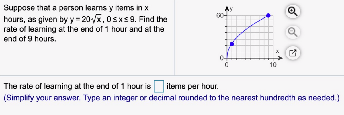 Suppose that a person learns y items in x
hours, as given by y = 20x, 0sxs9. Find the
rate of learning at the end of 1 hour and at the
end of 9 hours.
Ay
60-
Q
10
The rate of learning at the end of 1 hour is
items per hour.
(Simplify your answer. Type an integer or decimal rounded to the nearest hundredth as needed.)
