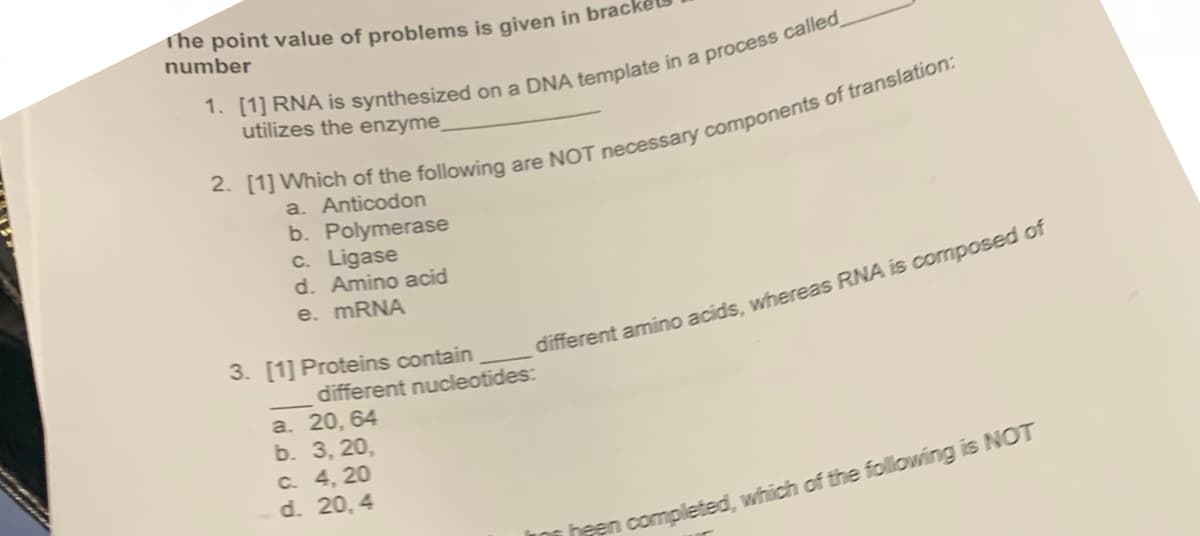 The point value of problems is given in brac
number
utilizes the enzyme_
a. Anticodon
b. Polymerase
c. Ligase
d. Amino acid
e. MRNA
3. [1] Proteins contain
different nucleotides:
а. 20, 64
b. 3, 20,
C. 4, 20
d. 20, 4
different amino acids, whereas RNA is composed of
heen completed, which of the following is NOT
