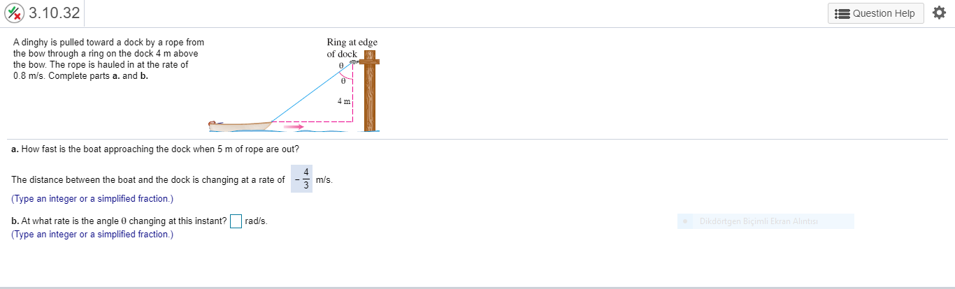 A dinghy is pulled toward a dock by a rope from
the bow through a ring on the dock 4 m above
the bow. The rope is hauled in at the rate of
0.8 m/s. Complete parts a. and b.
Ring at edge
of dock
a. How fast is the boat approaching the dock when 5 m of rope are out?
The distance between the boat and the dock is changing at a rate of
3 m/s.
(Type an integer or a simplified fraction.)
b. At what rate is the angle 0 changing at this instant?
rad/s.
(Type an integer or a simplified fraction.)
