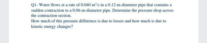 QI- Water flows at a rate of 0.040 m/s in a 0.12-m-diameter pipe that contains a
sudden contraction to a 0.06-m-diameter pipe. Determine the pressure drop across
the contraction section.
How much of this pressure difference is due to losses and how much is due to
kinetic energy changes?
