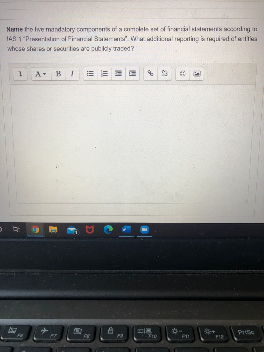 Name the five mandatory components of a complete set of financial statements according to
IAS 1 "Presentation of Financial Statements". What additional reporting is required of entities
whose shares or securities are publicly traded?
В
I
PrtSc
F6
F7
F8
F9
F10
F11
F12
II
立
