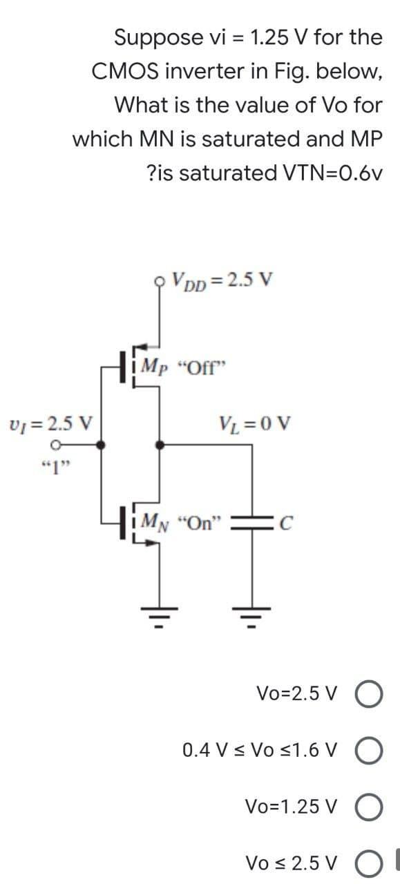Suppose vi = 1.25 V for the
CMOS inverter in Fig. below,
What is the value of Vo for
which MN is saturated and MP
?is saturated VTN=0.6v
VDD=2.5 V
V₁ = 2.5 V
"1"
İMp "Off"
VL = 0 V
MN "On"
Vo=2.5 V O
0.4 V ≤ Vo ≤1.6 V O
Vo=1.25 V O
Vo ≤ 2.5 V O