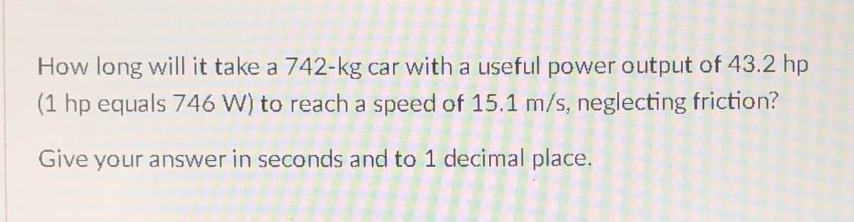 How long will it take a 742-kg car with a useful power output of 43.2 hp
(1 hp equals 746 W) to reach a speed of 15.1 m/s, neglecting friction?
Give your answer in seconds and to 1 decimal place.