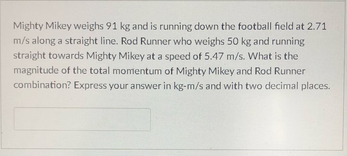 Mighty Mikey weighs 91 kg and is running down the football field at 2.71
m/s along a straight line. Rod Runner who weighs 50 kg and running
straight towards Mighty Mikey at a speed of 5.47 m/s. What is the
magnitude of the total momentum of Mighty Mikey and Rod Runner
combination? Express your answer in kg-m/s and with two decimal places.