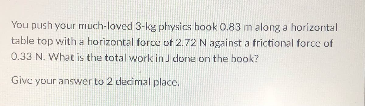 You push your much-loved 3-kg physics book 0.83 m along a horizontal
table top with a horizontal force of 2.72 N against a frictional force of
0.33 N. What is the total work in J done on the book?
Give your answer to 2 decimal place.