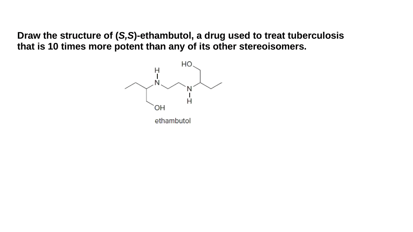 Draw the structure of (S,S)-ethambutol, a drug used to treat tuberculosis
that is 10 times more potent than any of its other stereoisomers.
но
N
H.
ОН
ethambutol
