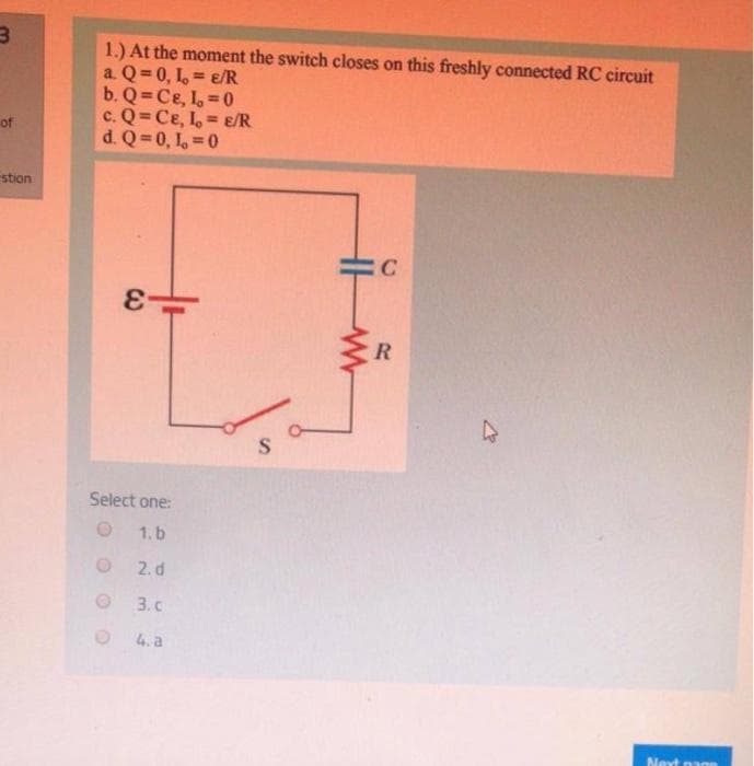 1.) At the moment the switch closes on this freshly connected RC circuit
a. Q= 0, 1, = ɛ/R
b. Q Ce, I, 0
c. Q= Ce, L, = E/R
d. Q 0, 1, 0
of
stion
C
Select one:
1. b
2. d
3. c
4. a
Next na
C3

