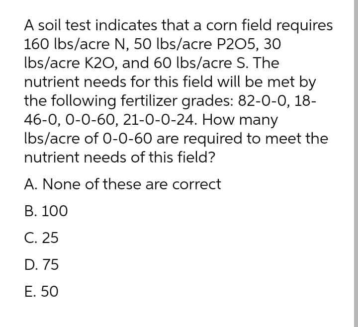 A soil test indicates that a corn field requires
160 lbs/acre N, 50 lbs/acre P205, 30
Ibs/acre K2O, and 60 lbs/acre S. The
nutrient needs for this field will be met by
the following fertilizer grades: 82-0-0, 18-
46-0, 0-0-60, 21-0-0-24. How many
Ibs/acre of 0-0-60 are required to meet the
nutrient needs of this field?
A. None of these are correct
B. 100
C. 25
D. 75
E. 50
