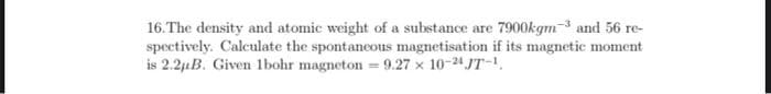 16.The density and atomic weight of a substance are 7900kgm-3 and 56 re-
spectively. Calculate the spontaneous magnetisation if its magnetic moment
is 2.21B. Given 1bohr magneton - 9.27 x 10-24 JT-.
