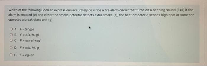 Which of the following Boolean expressions acurately describe a fire alarm circuit that turns on a beeping sound (F=1) if the
alarm is enabled (e) and either the smoke detector detects extra smoke (s), the heat detector h senses high heat or someone
operates a break glass unit (g).
O A. F=(shgle
O B. F=e(s+h+g)
OC. F=es+eh+eg
O D. F= e(s+h)+g
O E. F= eg+sh

