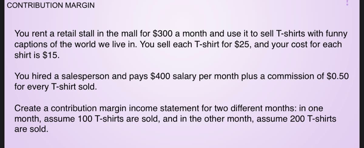 CONTRIBUTION MARGIN
You rent a retail stall in the mall for $300 a month and use it to sell T-shirts with funny
captions of the world we live in. You sell each T-shirt for $25, and your cost for each
shirt is $15.
You hired a salesperson and pays $400 salary per month plus a commission of $0.50
for every T-shirt sold.
Create a contribution margin income statement for two different months: in one
month, assume 100 T-shirts are sold, and in the other month, assume 200 T-shirts
are sold.