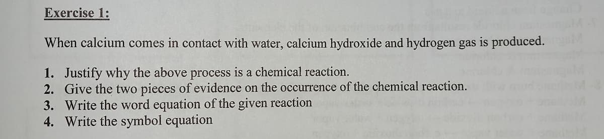 Exercise 1:
When calcium comes in contact with water, calcium hydroxide and hydrogen gas is produced.
1. Justify why the above process is a chemical reaction.
2. Give the two pieces of evidence on the occurrence of the chemical reaction.
3. Write the word equation of the given reaction
4. Write the symbol equation
