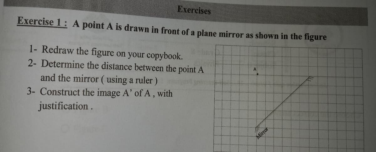 Exercises
Exercise 1: A point A is drawn in front of a plane mirror as shown in the figure
1- Redraw the figure on your copybook.
2- Determine the distance between the point A
and the mirror (using a ruler)
3- Construct the image A' of A, with
A
justification .
Mirror
